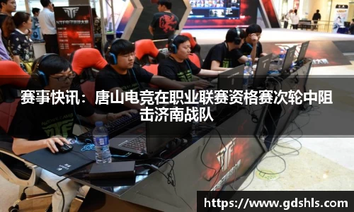 赛事快讯：唐山电竞在职业联赛资格赛次轮中阻击济南战队